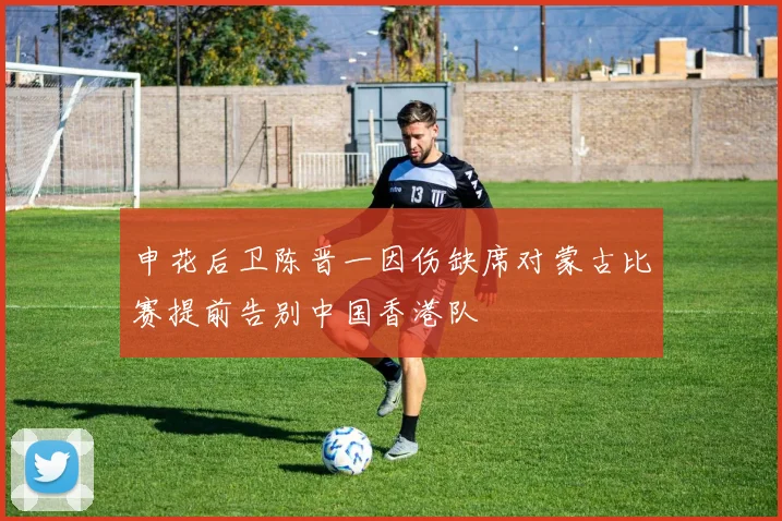 申花后卫陈晋一因伤缺席对蒙古比赛提前告别中国香港队