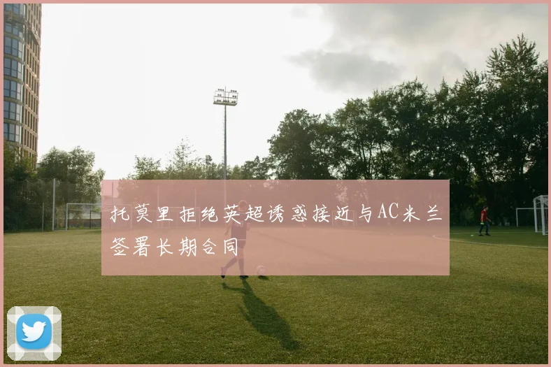 托莫里拒绝英超诱惑接近与AC米兰签署长期合同