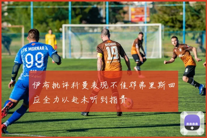 伊布批评科曼表现不佳邓弗里斯回应全力以赴未听到指责