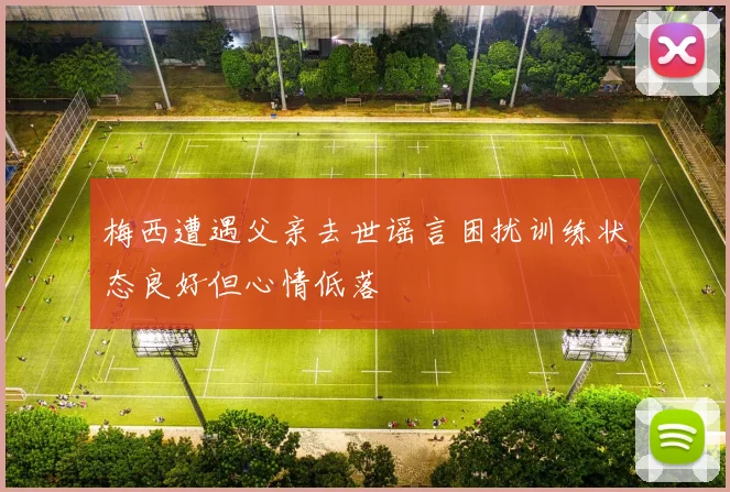 梅西遭遇父亲去世谣言困扰训练状态良好但心情低落