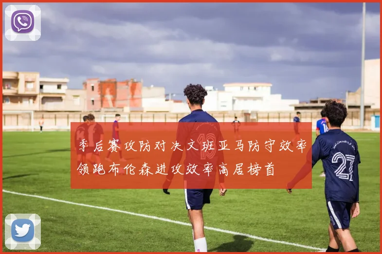 季后赛攻防对决文班亚马防守效率领跑布伦森进攻效率高居榜首
