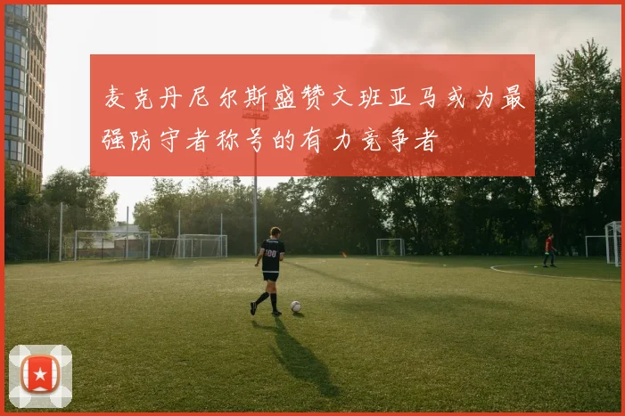 麦克丹尼尔斯盛赞文班亚马或为最强防守者称号的有力竞争者