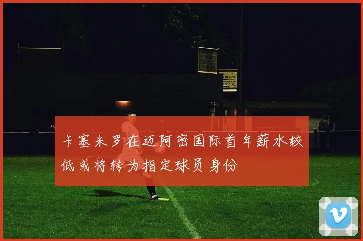 卡塞米罗在迈阿密国际首年薪水较低或将转为指定球员身份