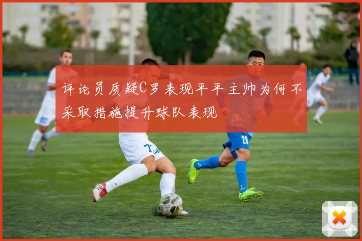 评论员质疑C罗表现平平主帅为何不采取措施提升球队表现