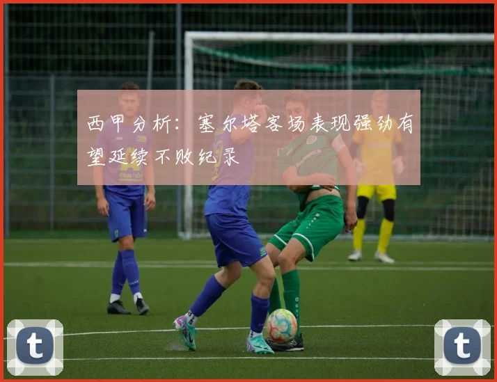 西甲分析：塞尔塔客场表现强劲有望延续不败纪录