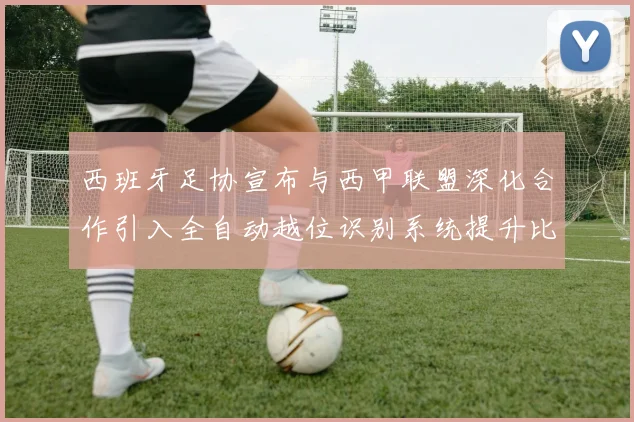 西班牙足协宣布与西甲联盟深化合作引入全自动越位识别系统提升比赛公正性