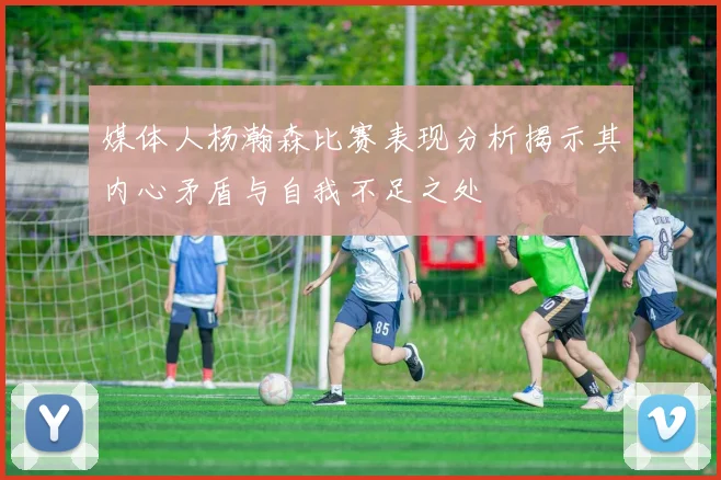 媒体人杨瀚森比赛表现分析揭示其内心矛盾与自我不足之处