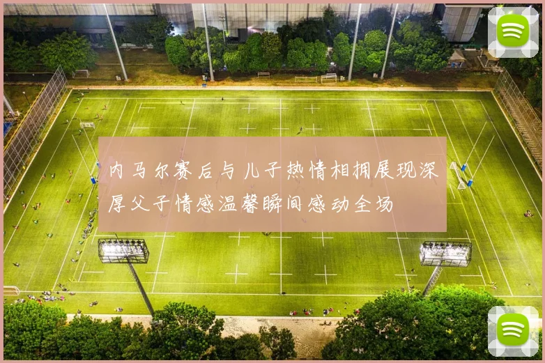 内马尔赛后与儿子热情相拥展现深厚父子情感温馨瞬间感动全场