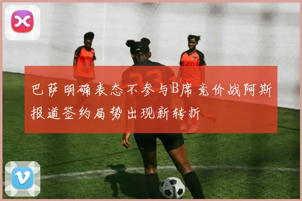 巴萨明确表态不参与B席竞价战阿斯报道签约局势出现新转折