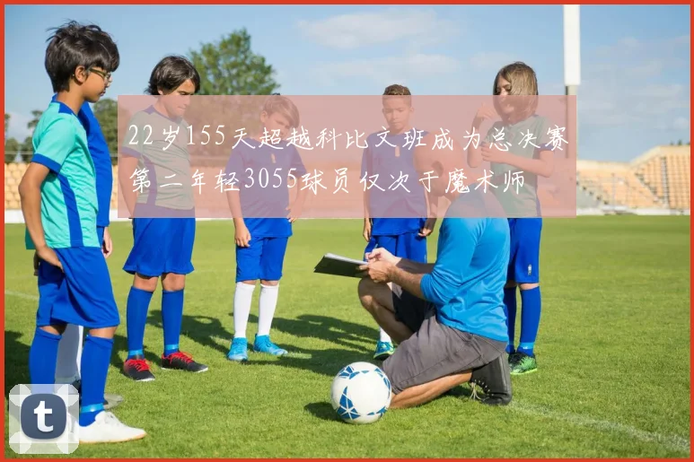 22岁155天超越科比文班成为总决赛第二年轻3055球员仅次于魔术师