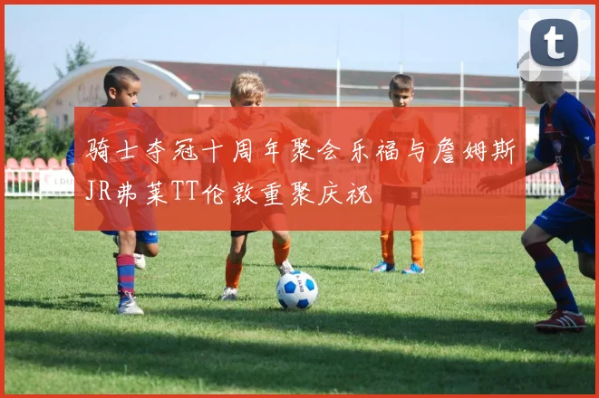 骑士夺冠十周年聚会乐福与詹姆斯JR弗莱TT伦敦重聚庆祝