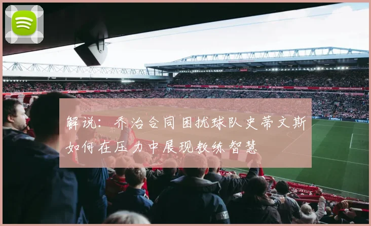 解说：乔治合同困扰球队史蒂文斯如何在压力中展现教练智慧