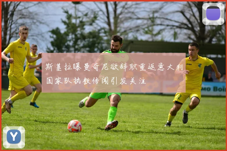 斯基拉曝曼奇尼欲辞职重返意大利国家队执教传闻引发关注